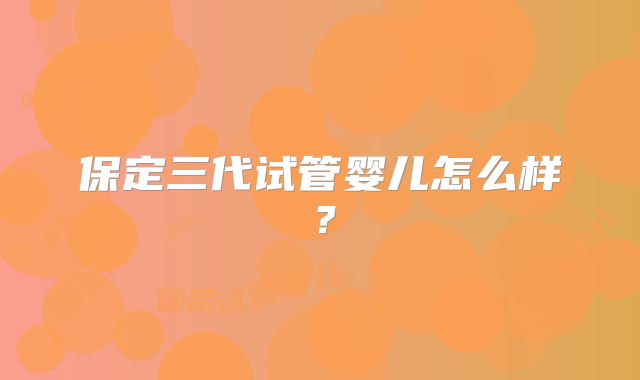 保定三代试管婴儿怎么样？