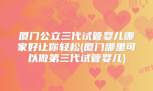 厦门公立三代试管婴儿哪家好让你轻松(厦门哪里可以做第三代试管婴儿)