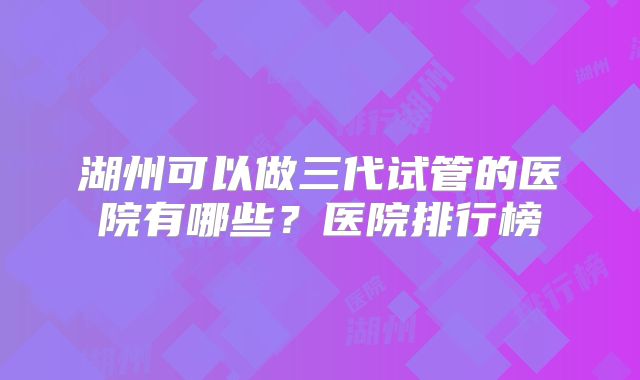 湖州可以做三代试管的医院有哪些？医院排行榜
