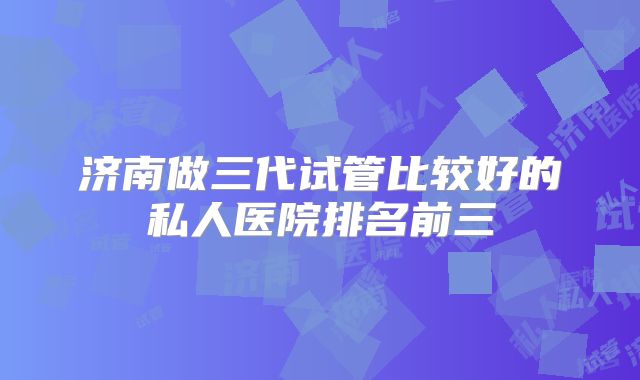 济南做三代试管比较好的私人医院排名前三
