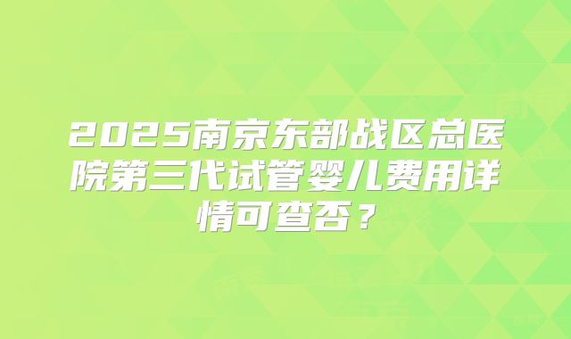 2025南京东部战区总医院第三代试管婴儿费用详情可查否？