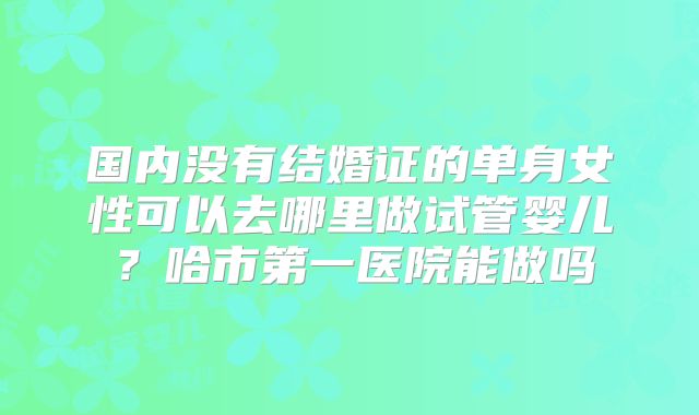 国内没有结婚证的单身女性可以去哪里做试管婴儿？哈市第一医院能做吗