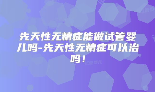 先天性无精症能做试管婴儿吗-先天性无精症可以治吗！