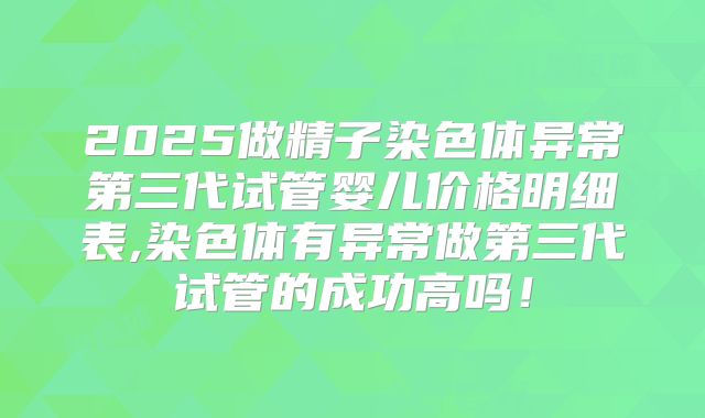 2025做精子染色体异常第三代试管婴儿价格明细表,染色体有异常做第三代试管的成功高吗!