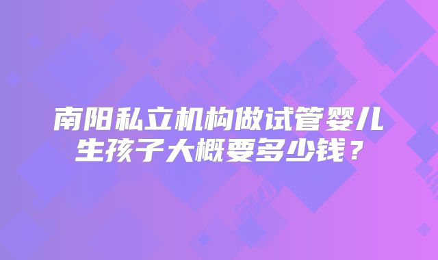 南阳私立机构做试管婴儿生孩子大概要多少钱？