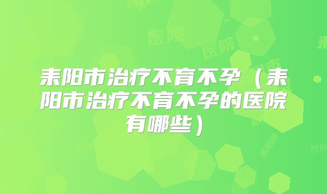 耒阳市治疗不育不孕(耒阳市治疗不育不孕的医院有哪些)