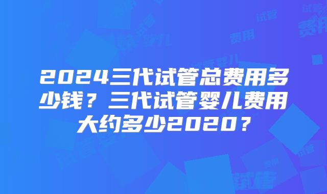 2024三代试管总费用多少钱？三代试管婴儿费用大约多少2020？