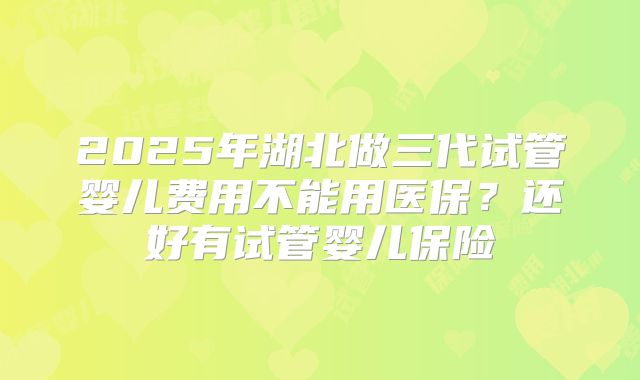 2025年湖北做三代试管婴儿费用不能用医保?还好有试管婴儿保险
