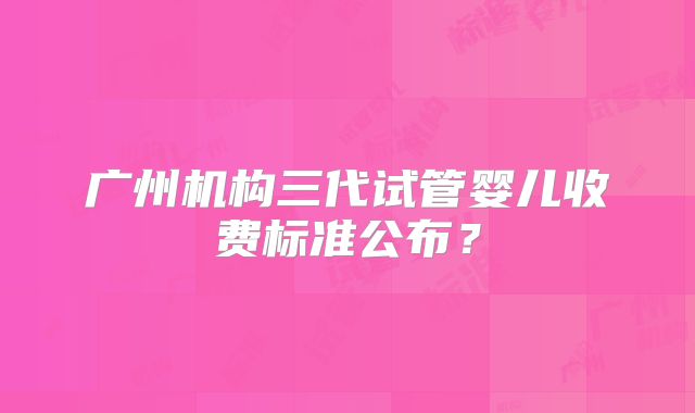 广州机构三代试管婴儿收费标准公布？