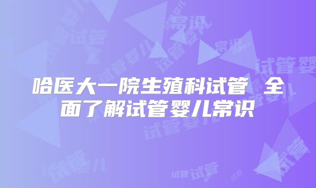 哈医大一院生殖科试管 全面了解试管婴儿常识