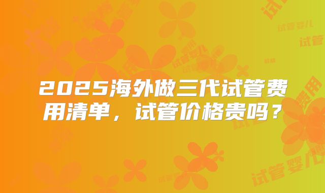 2025海外做三代试管费用清单，试管价格贵吗？