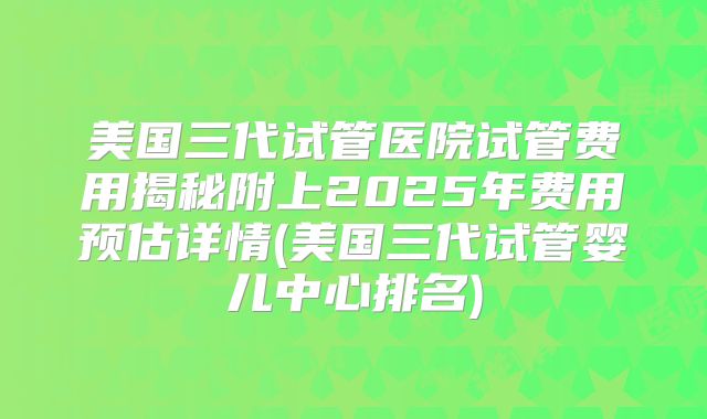 美国三代试管医院试管费用揭秘附上2025年费用预估详情(美国三代试管婴儿中心排名)