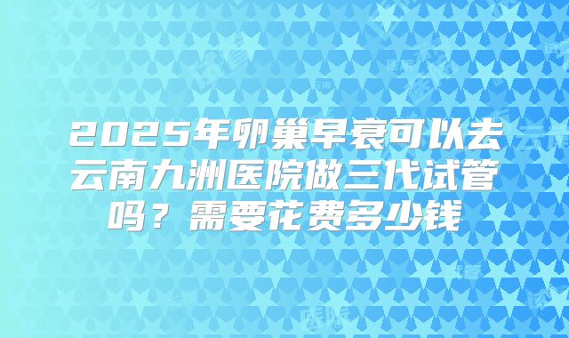 2025年卵巢早衰可以去云南九洲医院做三代试管吗?需要花费多少钱