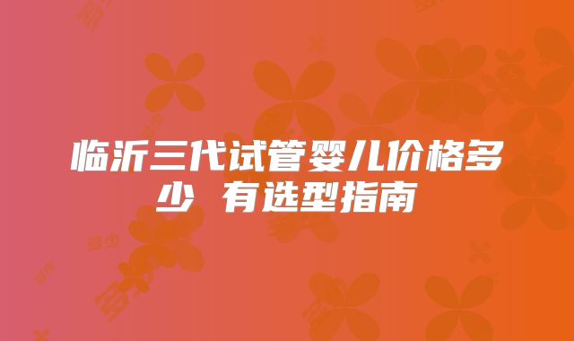 临沂三代试管婴儿价格多少 有选型指南