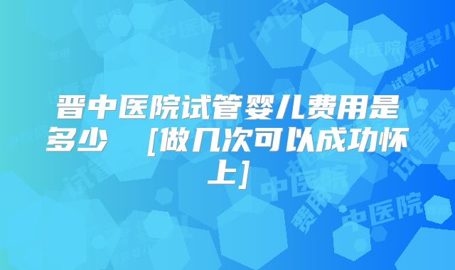 晋中医院试管婴儿费用是多少  [做几次可以成功怀上]