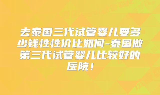 去泰国三代试管婴儿要多少钱性性价比如何-泰国做第三代试管婴儿比较好的医院!