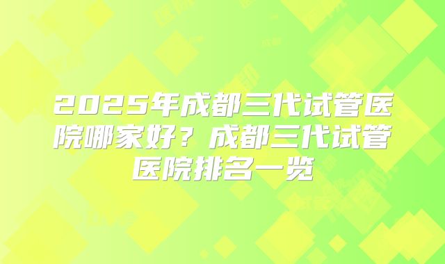 2025年成都三代试管医院哪家好?成都三代试管医院排名一览