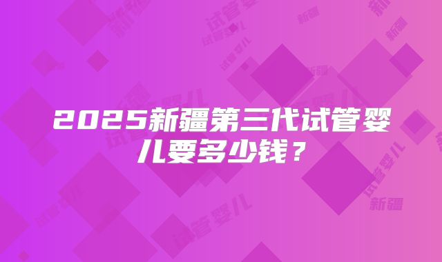 2025新疆第三代试管婴儿要多少钱？