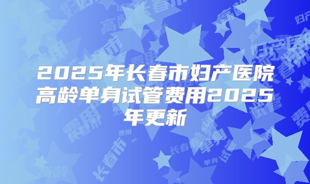 2025年长春市妇产医院高龄单身试管费用2025年更新