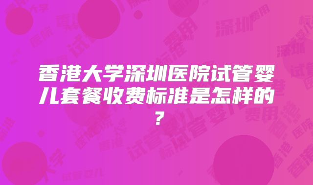 香港大学深圳医院试管婴儿套餐收费标准是怎样的？