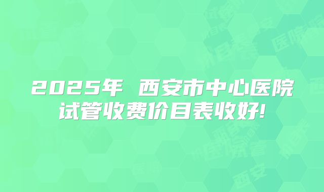 2025年 西安市中心医院试管收费价目表收好!