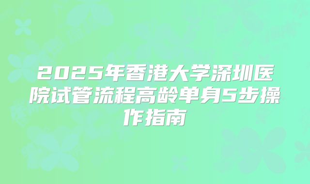2025年香港大学深圳医院试管流程高龄单身5步操作指南