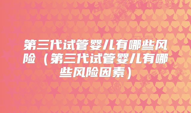 第三代试管婴儿有哪些风险(第三代试管婴儿有哪些风险因素)