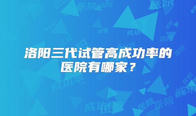 洛阳三代试管高成功率的医院有哪家？