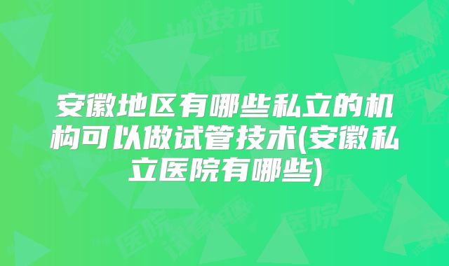 安徽地区有哪些私立的机构可以做试管技术(安徽私立医院有哪些)