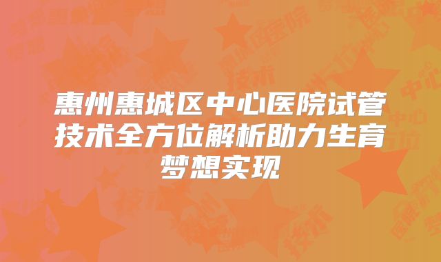惠州惠城区中心医院试管技术全方位解析助力生育梦想实现