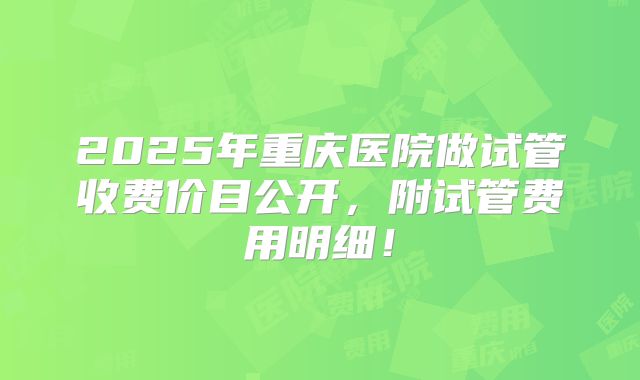 2025年重庆医院做试管收费价目公开，附试管费用明细！