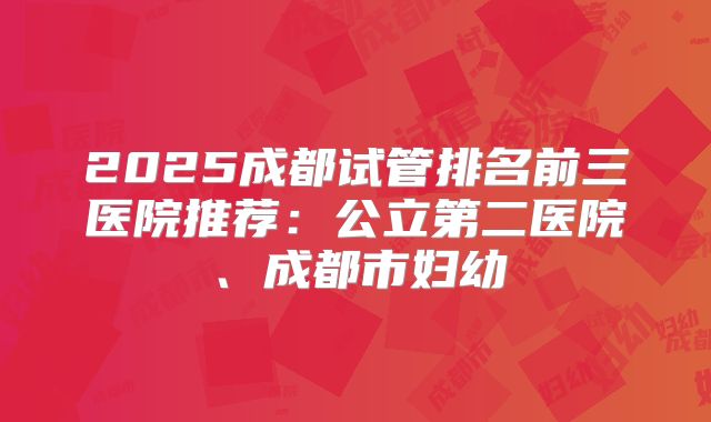 2025成都试管排名前三医院推荐:公立第二医院、成都市妇幼