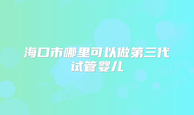 海口市哪里可以做第三代试管婴儿