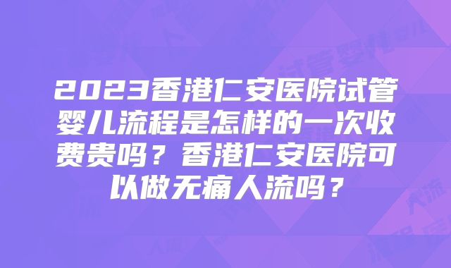 2023香港仁安医院试管婴儿流程是怎样的一次收费贵吗？香港仁安医院可以做无痛人流吗？