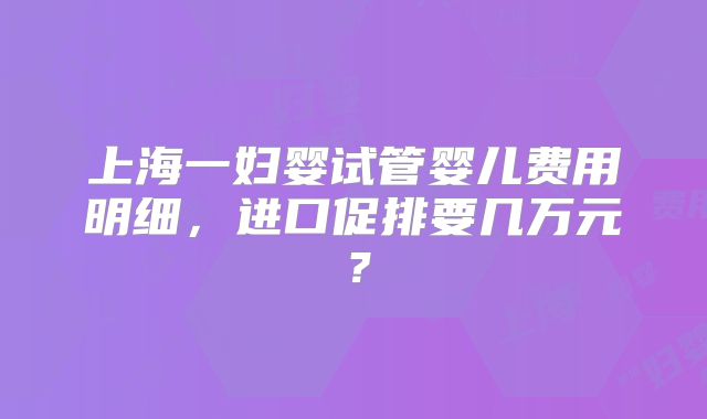 上海一妇婴试管婴儿费用明细,进口促排要几万元?