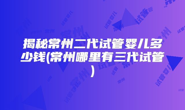 揭秘常州二代试管婴儿多少钱(常州哪里有三代试管)