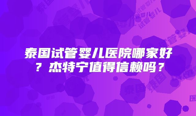 泰国试管婴儿医院哪家好？杰特宁值得信赖吗？