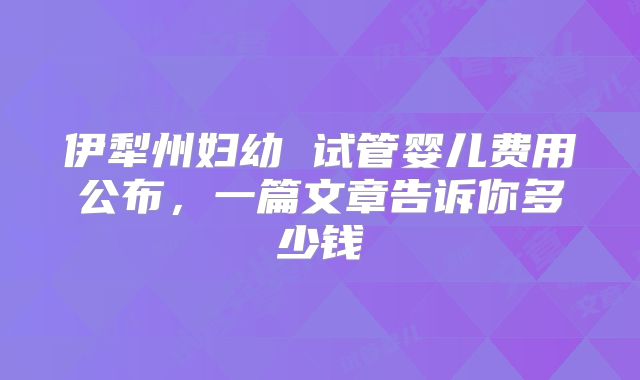 伊犁州妇幼 试管婴儿费用公布，一篇文章告诉你多少钱