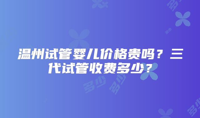 温州试管婴儿价格贵吗？三代试管收费多少？