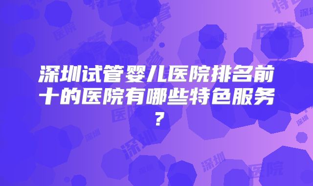 深圳试管婴儿医院排名前十的医院有哪些特色服务?