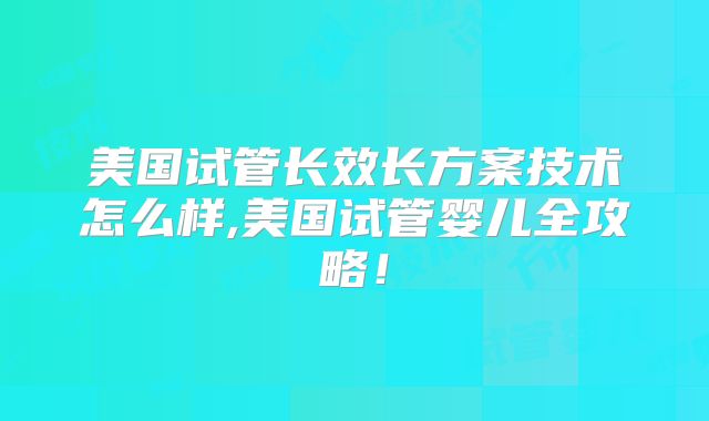 美国试管长效长方案技术怎么样,美国试管婴儿全攻略！