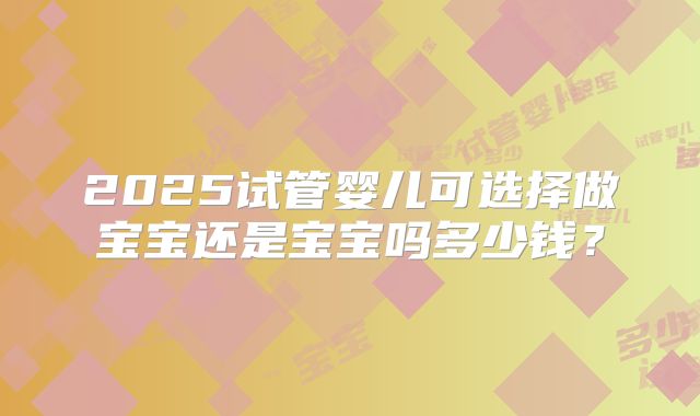 2025试管婴儿可选择做宝宝还是宝宝吗多少钱?