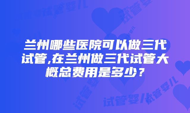 兰州哪些医院可以做三代试管,在兰州做三代试管大概总费用是多少？