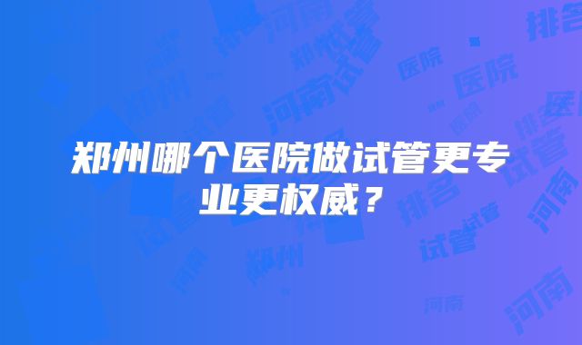 郑州哪个医院做试管更专业更权威?
