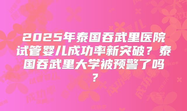 2025年泰国吞武里医院试管婴儿成功率新突破?泰国吞武里大学被预警了吗?