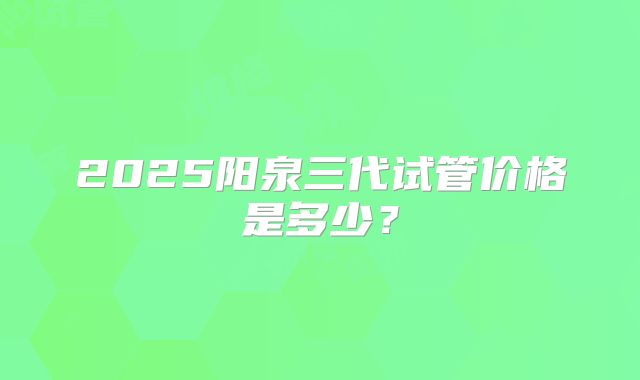 2025阳泉三代试管价格是多少？