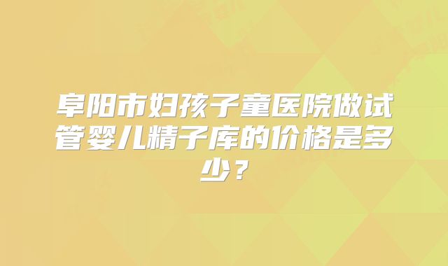 阜阳市妇孩子童医院做试管婴儿精子库的价格是多少？