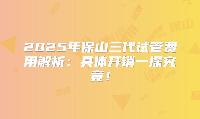 2025年保山三代试管费用解析：具体开销一探究竟！