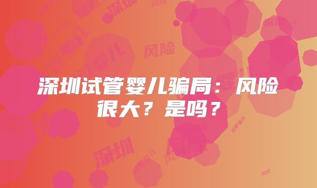 深圳试管婴儿骗局：风险很大？是吗？