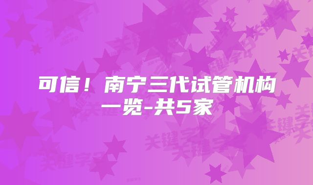 可信!南宁三代试管机构一览-共5家
